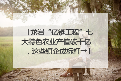 龙岩“亿链工程”七大特色农业产值破千亿，这些镇企成标杆→