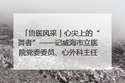 鲁医风采｜心尖上的“舞者”——记威海市立医院党委委员、心外科主任、主任医师景昊