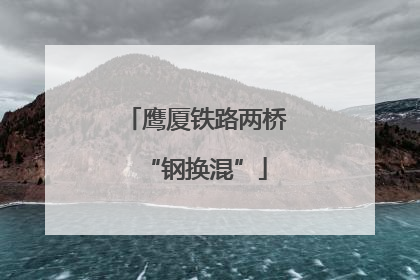 鹰厦铁路两桥“钢换混”