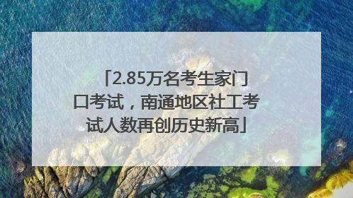 2.85万名考生家门口考试，南通地区社工考试人数再创历史新高