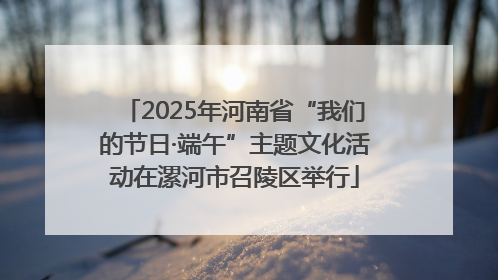 2025年河南省“我们的节日·端午”主题文化活动在漯河市召陵区举行