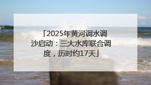 2025年黄河调水调沙启动：三大水库联合调度，历时约17天