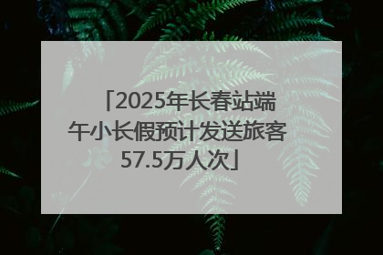 2025年长春站端午小长假预计发送旅客57.5万人次