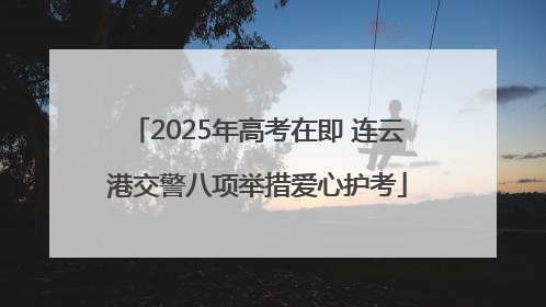 2025年高考在即 连云港交警八项举措爱心护考