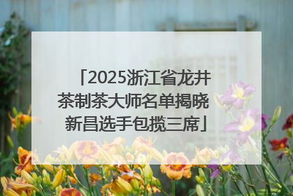 2025浙江省龙井茶制茶大师名单揭晓 新昌选手包揽三席