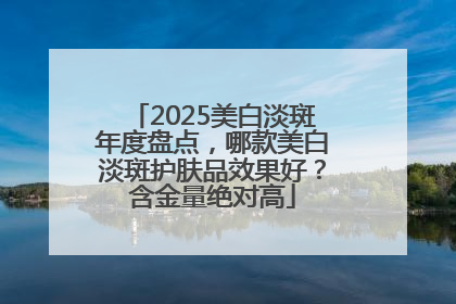 2025美白淡斑年度盘点，哪款美白淡斑护肤品效果好？含金量绝对高
