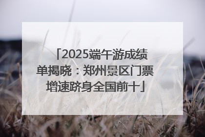 2025端午游成绩单揭晓：郑州景区门票增速跻身全国前十