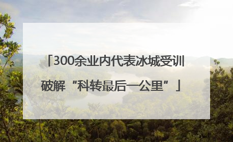 300余业内代表冰城受训 破解“科转最后一公里”