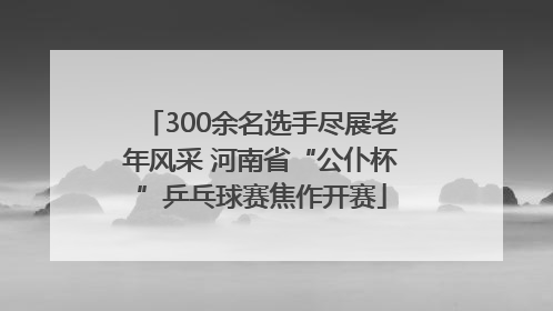 300余名选手尽展老年风采 河南省“公仆杯”乒乓球赛焦作开赛