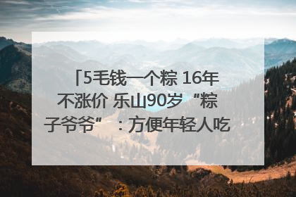 5毛钱一个粽 16年不涨价 乐山90岁“粽子爷爷”：方便年轻人吃口热乎早饭｜封面头条